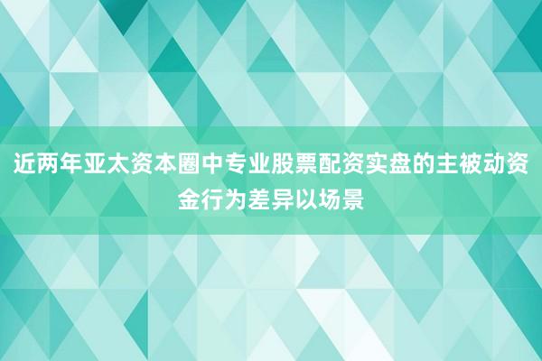 近两年亚太资本圈中专业股票配资实盘的主被动资金行为差异以场景