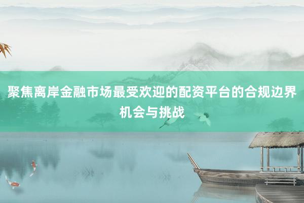 聚焦离岸金融市场最受欢迎的配资平台的合规边界机会与挑战