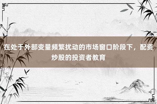 在处于外部变量频繁扰动的市场窗口阶段下，配资炒股的投资者教育