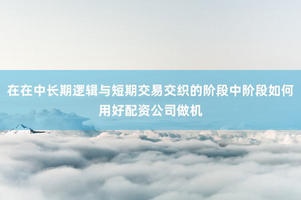 在在中长期逻辑与短期交易交织的阶段中阶段如何用好配资公司做机