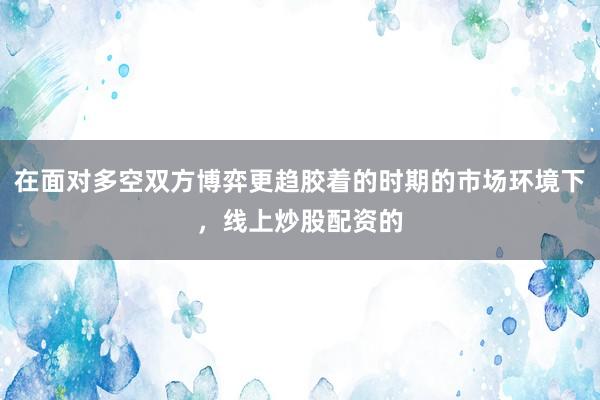 在面对多空双方博弈更趋胶着的时期的市场环境下，线上炒股配资的