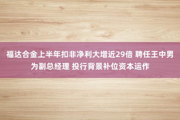 福达合金上半年扣非净利大增近29倍 聘任王中男为副总经理 投行背景补位资本运作
