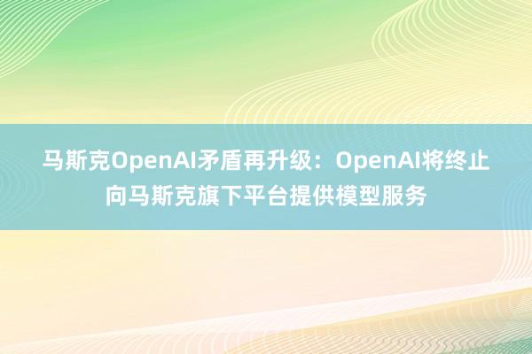 马斯克OpenAI矛盾再升级：OpenAI将终止向马斯克旗下平台提供模型服务