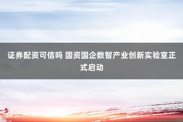 证券配资可信吗 国资国企数智产业创新实验室正式启动