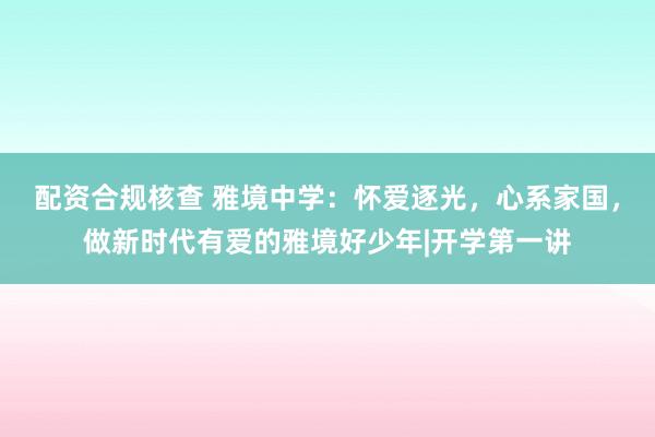 配资合规核查 雅境中学：怀爱逐光，心系家国，做新时代有爱的雅境好少年|开学第一讲