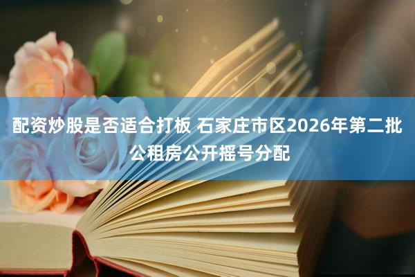配资炒股是否适合打板 石家庄市区2026年第二批 公租房公开摇号分配