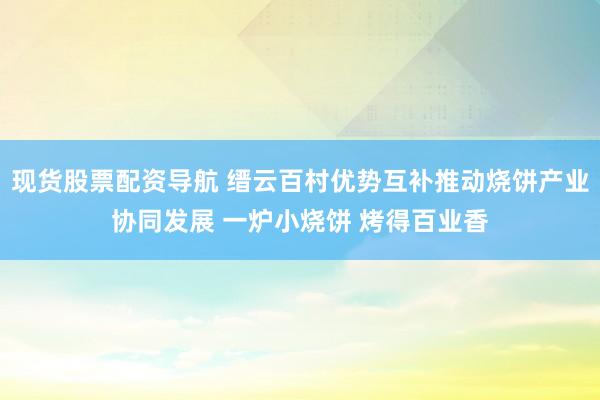现货股票配资导航 缙云百村优势互补推动烧饼产业协同发展 一炉小烧饼 烤得百业香