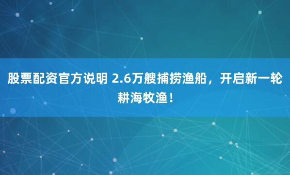 股票配资官方说明 2.6万艘捕捞渔船,开启新一轮耕海牧渔!