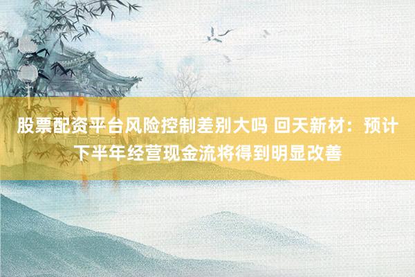 股票配资平台风险控制差别大吗 回天新材：预计下半年经营现金流将得到明显改善