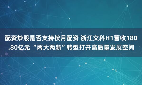 配资炒股是否支持按月配资 浙江交科H1营收180.80亿元 “两大两新”转型打开高质量发展空间