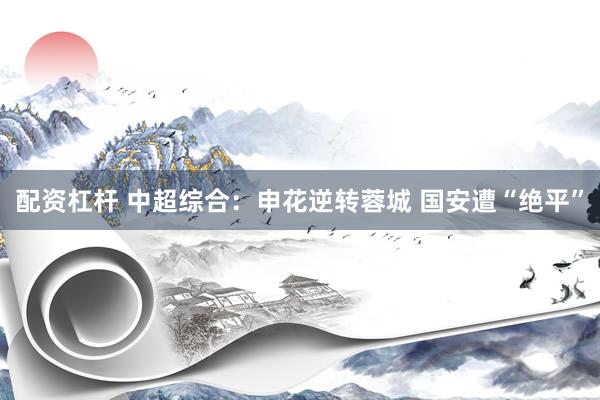 配资杠杆 中超综合：申花逆转蓉城 国安遭“绝平”