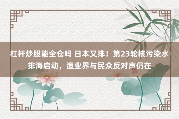 杠杆炒股能全仓吗 日本又排！第23轮核污染水排海启动，渔业界与民众反对声仍在