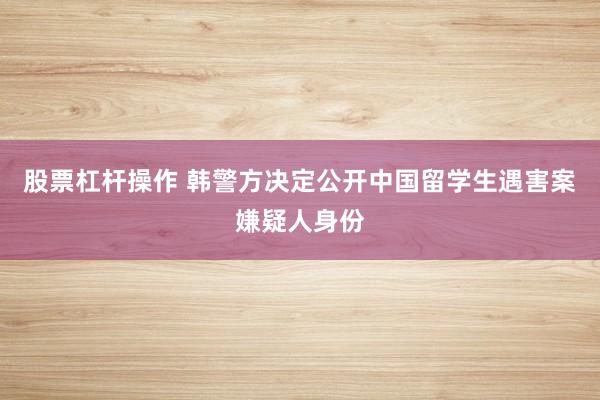 股票杠杆操作 韩警方决定公开中国留学生遇害案嫌疑人身份