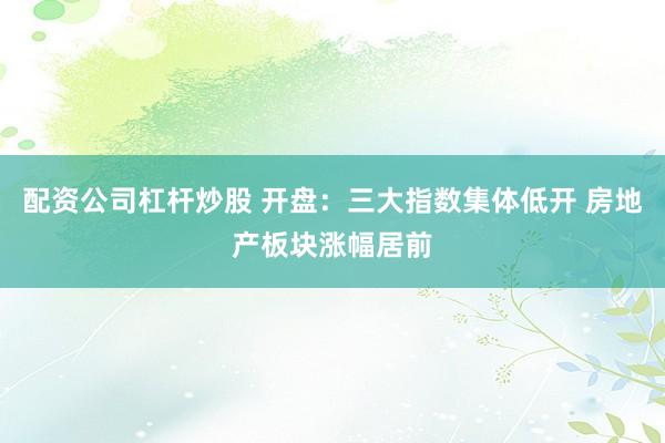 配资公司杠杆炒股 开盘：三大指数集体低开 房地产板块涨幅居前