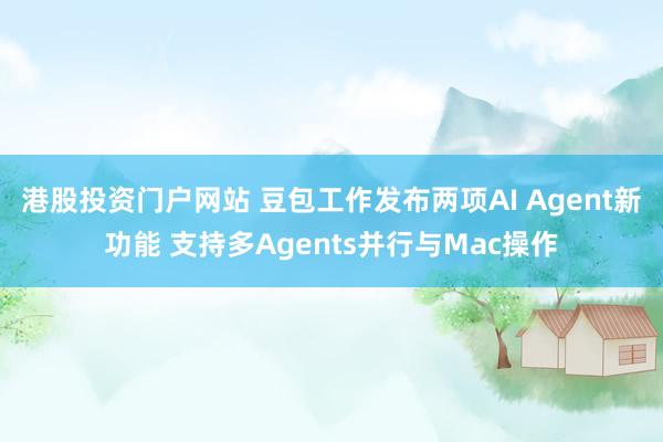 港股投资门户网站 豆包工作发布两项AI Agent新功能 支持多Agents并行与Mac操作