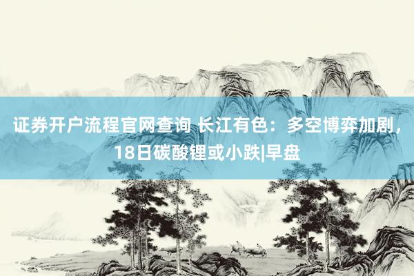 证券开户流程官网查询 长江有色：多空博弈加剧，18日碳酸锂或小跌|早盘