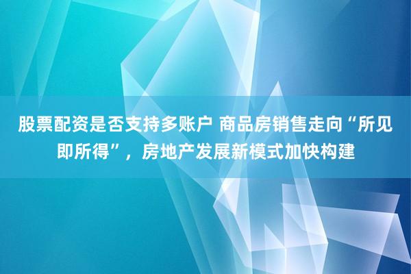 股票配资是否支持多账户 商品房销售走向“所见即所得”，房地产发展新模式加快构建