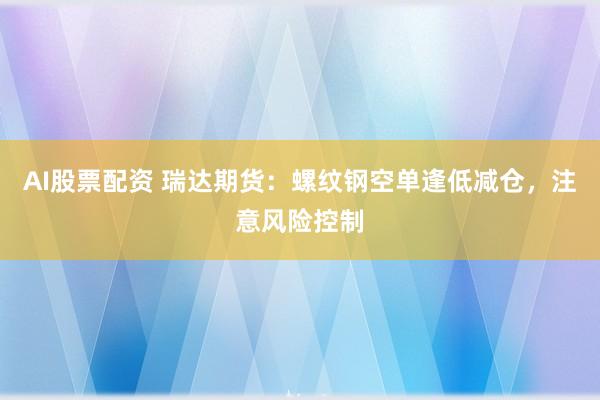 AI股票配资 瑞达期货：螺纹钢空单逢低减仓，注意风险控制