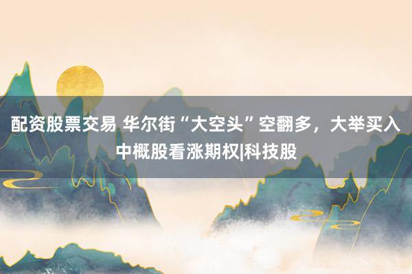 配资股票交易 华尔街“大空头”空翻多，大举买入中概股看涨期权|科技股