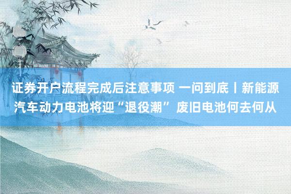 证券开户流程完成后注意事项 一问到底丨新能源汽车动力电池将迎“退役潮” 废旧电池何去何从