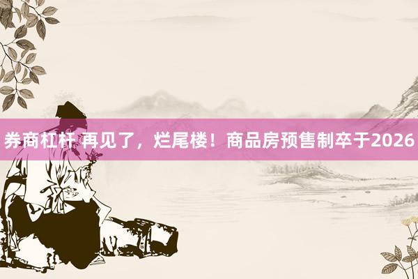 券商杠杆 再见了，烂尾楼！商品房预售制卒于2026
