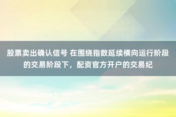 股票卖出确认信号 在围绕指数延续横向运行阶段的交易阶段下，配资官方开户的交易纪