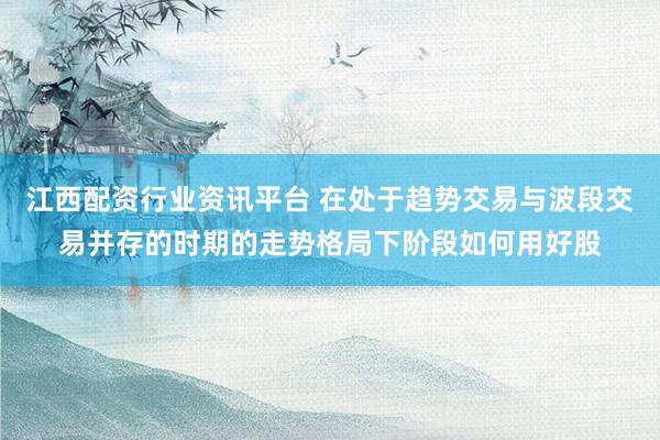 江西配资行业资讯平台 在处于趋势交易与波段交易并存的时期的走势格局下阶段如何用好股