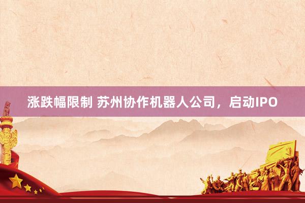 涨跌幅限制 苏州协作机器人公司，启动IPO