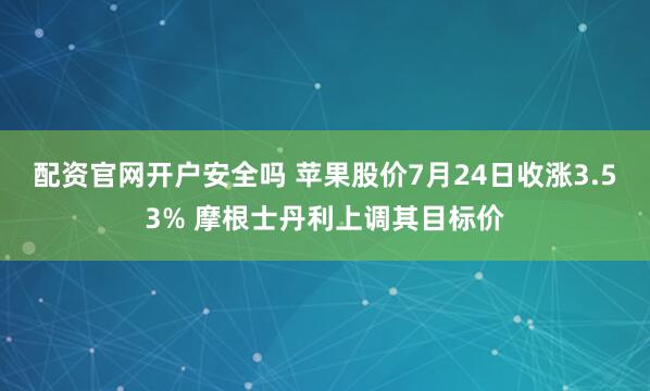 配资官网开户安全吗 苹果股价7月24日收涨3.53% 摩根士丹利上调其目标价