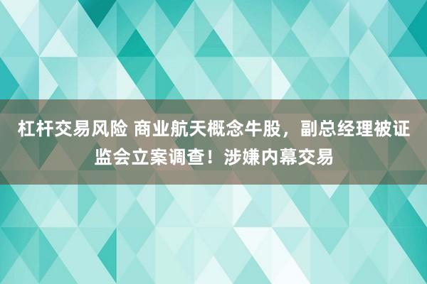 杠杆交易风险 商业航天概念牛股，副总经理被证监会立案调查！涉嫌内幕交易