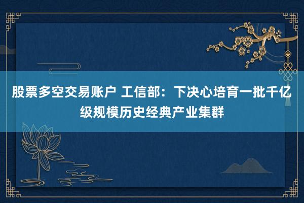 股票多空交易账户 工信部：下决心培育一批千亿级规模历史经典产业集群