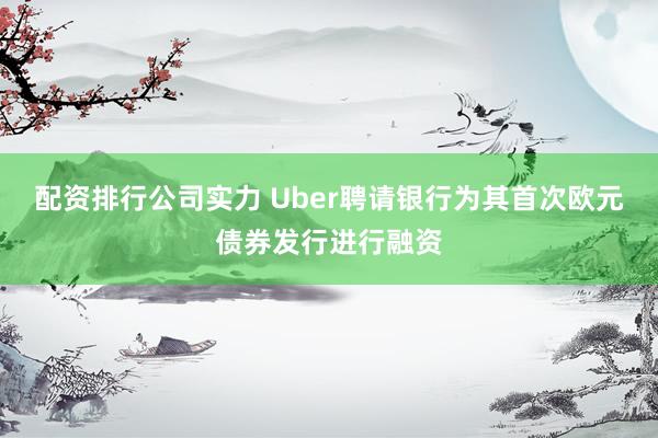 配资排行公司实力 Uber聘请银行为其首次欧元债券发行进行融资