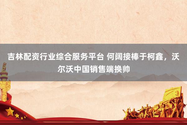 吉林配资行业综合服务平台 何阔接棒于柯鑫，沃尔沃中国销售端换帅