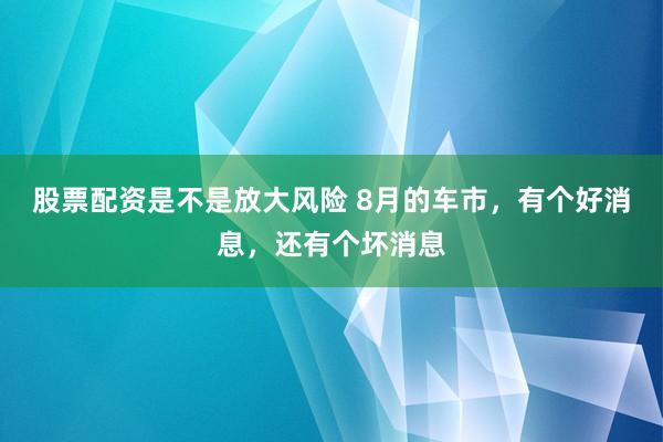 股票配资是不是放大风险 8月的车市，有个好消息，还有个坏消息
