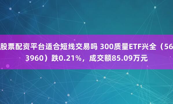 股票配资平台适合短线交易吗 300质量ETF兴全（563960）跌0.21%，成交额85.09万元