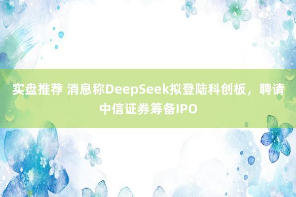 实盘推荐 消息称DeepSeek拟登陆科创板，聘请中信证券筹备IPO