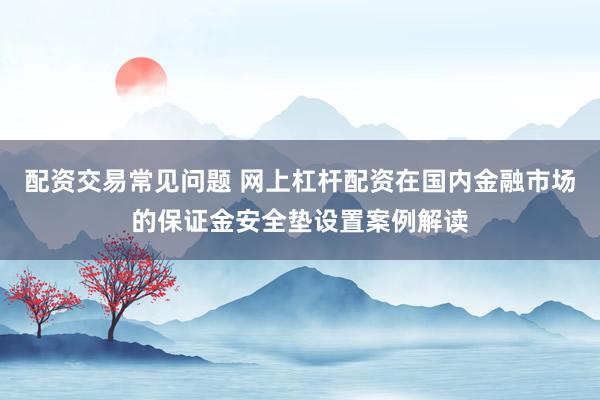 配资交易常见问题 网上杠杆配资在国内金融市场的保证金安全垫设置案例解读