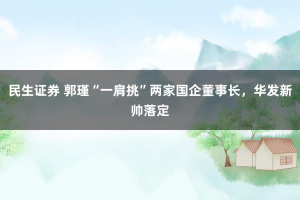 民生证券 郭瑾“一肩挑”两家国企董事长，华发新帅落定