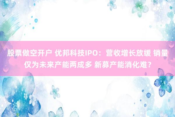 股票做空开户 优邦科技IPO：营收增长放缓 销量仅为未来产能两成多 新募产能消化难？
