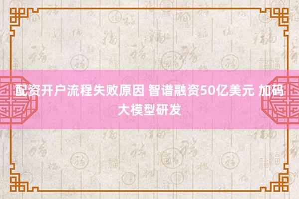 配资开户流程失败原因 智谱融资50亿美元 加码大模型研发