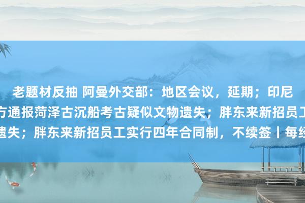 老题材反抽 阿曼外交部：地区会议，延期；印尼失联客轮确认倾覆；官方通报菏泽古沉船考古疑似文物遗失；胖东来新招员工实行四年合同制，不续签丨每经早参