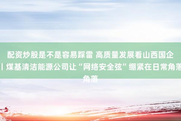 配资炒股是不是容易踩雷 高质量发展看山西国企丨煤基清洁能源公司让“网络安全弦”绷紧在日常角落