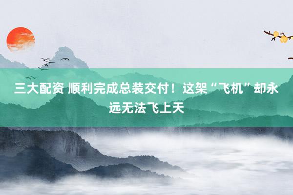 三大配资 顺利完成总装交付！这架“飞机”却永远无法飞上天