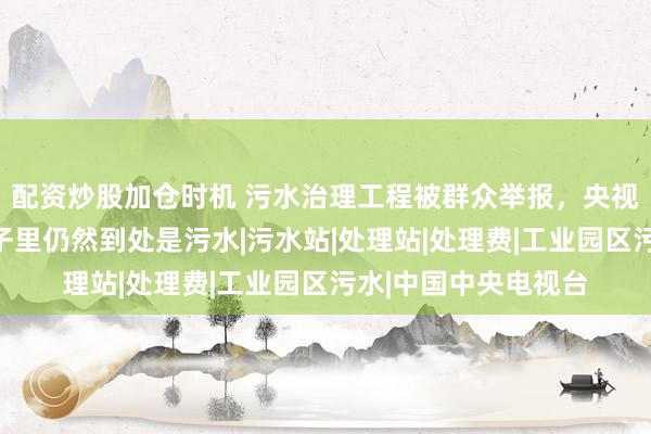 配资炒股加仓时机 污水治理工程被群众举报，央视调查触目惊心，村子里仍然到处是污水|污水站|处理站|处理费|工业园区污水|中国中央电视台