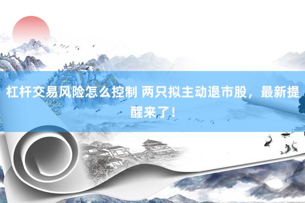 杠杆交易风险怎么控制 两只拟主动退市股，最新提醒来了！