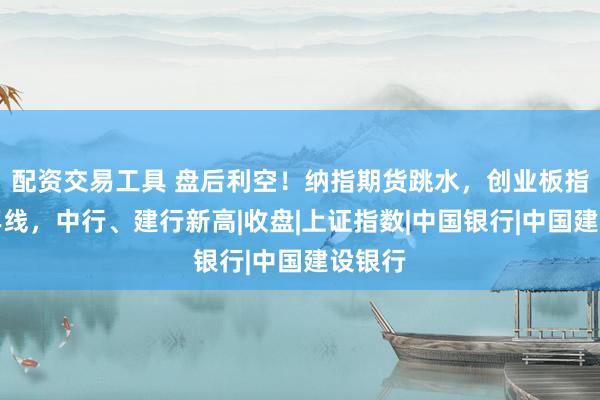 配资交易工具 盘后利空!纳指期货跳水,创业板指跌破年线,中行、建行新高|收盘|上证指数|中国银行|中国建设银行
