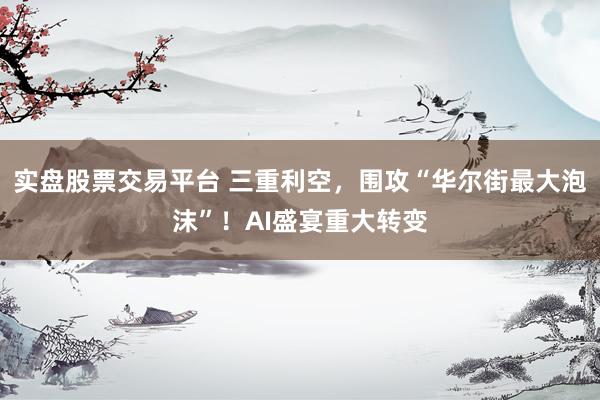 实盘股票交易平台 三重利空，围攻“华尔街最大泡沫”！AI盛宴重大转变