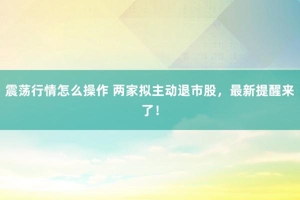 震荡行情怎么操作 两家拟主动退市股，最新提醒来了！