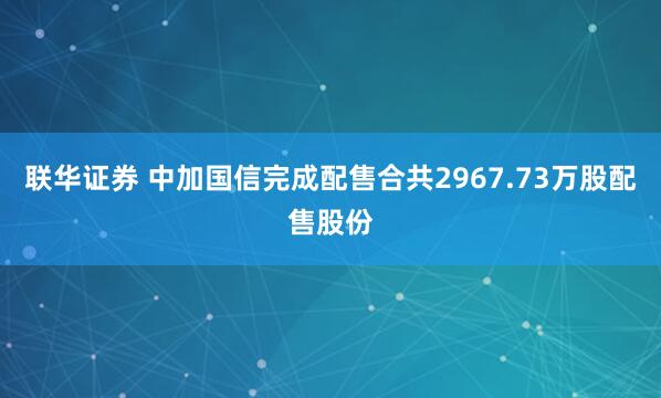 联华证券 中加国信完成配售合共2967.73万股配售股份