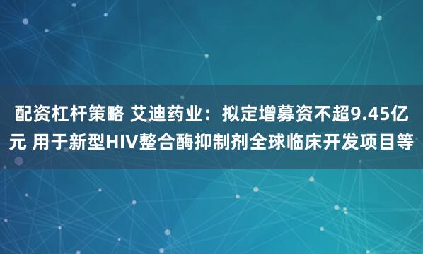 配资杠杆策略 艾迪药业：拟定增募资不超9.45亿元 用于新型HIV整合酶抑制剂全球临床开发项目等